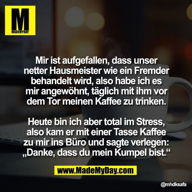 Mir ist aufgefallen, dass unser
netter Hausmeister wie ein Fremder
behandelt wird, also habe ich es
mir angewöhnt, täglich mit ihm vor
dem Tor meinen Kaffee zu trinken.
Heute bin ich aber total im Stress,
also kam er mit einer Tasse Kaffee
zu mir ins Büro und sagte verlegen:
„Danke, dass du mein Kumpel bist.“ - Inspiration, Zitate & Sprüche | MadeMyDay | Jetzt entdecken & teilen Mir ist aufgefallen, dass unser
netter Hausmeister wie ein Fremder
behandelt wird, also habe ich es
mir angewöhnt, täglich mit ihm vor
dem Tor meinen Kaffee zu trinken.
Heute bin ich aber total im Stress,
also kam er mit einer Tasse Kaffee
zu mir ins Büro und sagte verlegen:
„Danke, dass du mein Kumpel bist.“ - Inspirierendes Zitat mit Bild