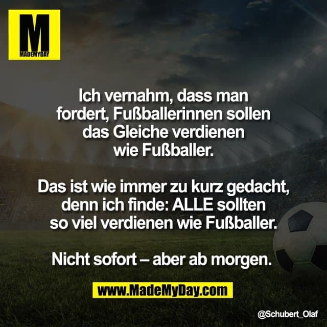 Ich vernahm, dass man
fordert, Fußballerinnen sollen
das Gleiche verdienen
wie Fußballer.
Das ist wie immer zu kurz gedacht,
denn ich finde: ALLE sollten
so viel verdienen wie Fußballer.
Nicht sofort – aber ab morgen. - Inspiration, Zitate & Sprüche | MadeMyDay | Jetzt entdecken & teilen Ich vernahm, dass man
fordert, Fußballerinnen sollen
das Gleiche verdienen
wie Fußballer.
Das ist wie immer zu kurz gedacht,
denn ich finde: ALLE sollten
so viel verdienen wie Fußballer.
Nicht sofort – aber ab morgen. - Inspirierendes Zitat mit Bild