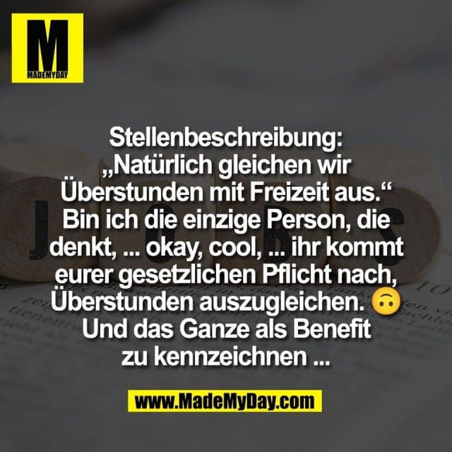 Stellenbeschreibung:
„Natürlich gleichen wir
Überstunden mit Freizeit aus.“
Bin ich die einzige Person, die
denkt, ... okay, cool, ... ihr kommt
eurer gesetzlichen Pflicht nach,
Überstunden auszugleichen. 🙃
Und das Ganze als Benefit
zu kennzeichnen ... - Inspiration, Zitate & Sprüche | MadeMyDay | Jetzt entdecken & teilen Stellenbeschreibung:
„Natürlich gleichen wir
Überstunden mit Freizeit aus.“
Bin ich die einzige Person, die
denkt, ... okay, cool, ... ihr kommt
eurer gesetzlichen Pflicht nach,
Überstunden auszugleichen. 🙃
Und das Ganze als Benefit
zu kennzeichnen ... - Inspirierendes Zitat mit Bild