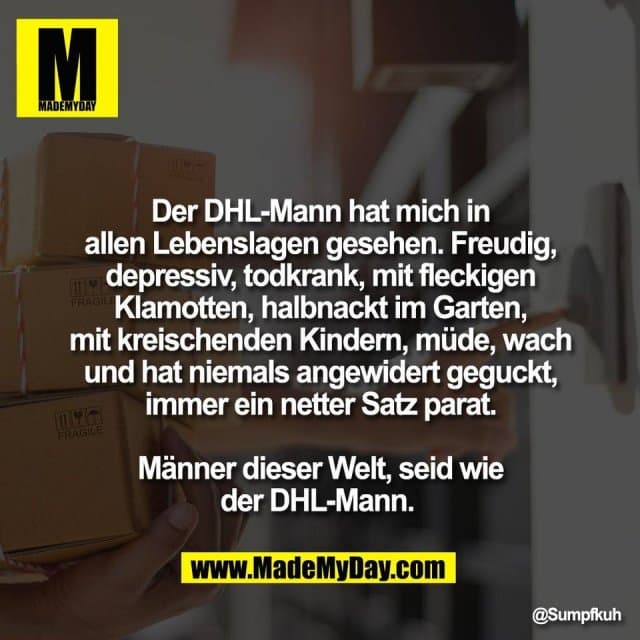 Der DHL-Mann hat mich in
allen Lebenslagen gesehen. Freudig,
depressiv, todkrank, mit fleckigen
Klamotten, halbnackt im Garten,
mit kreischenden Kindern, müde, wach
und hat niemals angewidert geguckt,
immer ein netter Satz parat.
Männer dieser Welt, seid wie
der DHL-Mann. - Inspiration, Zitate & Sprüche | MadeMyDay | Jetzt entdecken & teilen Der DHL-Mann hat mich in
allen Lebenslagen gesehen. Freudig,
depressiv, todkrank, mit fleckigen
Klamotten, halbnackt im Garten,
mit kreischenden Kindern, müde, wach
und hat niemals angewidert geguckt,
immer ein netter Satz parat.
Männer dieser Welt, seid wie
der DHL-Mann. - Inspirierendes Zitat mit Bild