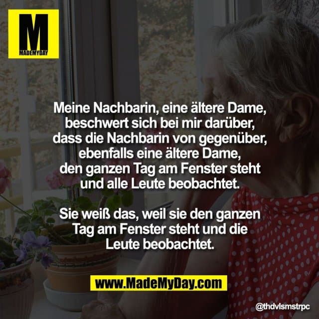 Meine Nachbarin, eine ältere Dame,
beschwert sich bei mir darüber,
dass die Nachbarin von gegenüber,
ebenfalls eine ältere Dame,
den ganzen Tag am Fenster steht
und alle Leute beobachtet.
Sie weiß das, weil sie den ganzen
Tag am Fenster steht und die
Leute beobachtet. - Inspiration, Zitate & Sprüche | MadeMyDay | Jetzt entdecken & teilen Meine Nachbarin, eine ältere Dame,
beschwert sich bei mir darüber,
dass die Nachbarin von gegenüber,
ebenfalls eine ältere Dame,
den ganzen Tag am Fenster steht
und alle Leute beobachtet.
Sie weiß das, weil sie den ganzen
Tag am Fenster steht und die
Leute beobachtet. - Inspirierendes Zitat mit Bild