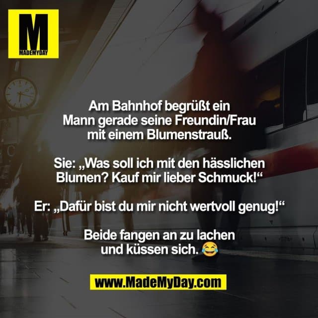Am Bahnhof begrüßt ein
Mann gerade seine Freundin/Frau
mit einem Blumenstrauß.
Sie: „Was soll ich mit den hässlichen
Blumen? Kauf mir lieber Schmuck!“
Er: „Dafür bist du mir nicht wertvoll genug!“
Beide fangen an zu lachen
und küssen sich. 😂 - Inspiration, Zitate & Sprüche | MadeMyDay | Jetzt entdecken & teilen Am Bahnhof begrüßt ein
Mann gerade seine Freundin/Frau
mit einem Blumenstrauß.
Sie: „Was soll ich mit den hässlichen
Blumen? Kauf mir lieber Schmuck!“
Er: „Dafür bist du mir nicht wertvoll genug!“
Beide fangen an zu lachen
und küssen sich. 😂 - Inspirierendes Zitat mit Bild