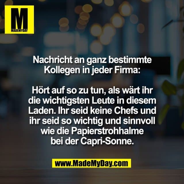 Nachricht an ganz bestimmte
Kollegen in jeder Firma:
Hört auf so zu tun, als wärt ihr
die wichtigsten Leute in diesem
Laden. Ihr seid keine Chefs und
ihr seid so wichtig und sinnvoll
wie die Papierstrohhalme
bei der Capri-Sonne. - Inspiration, Zitate & Sprüche | MadeMyDay | Jetzt entdecken & teilen Nachricht an ganz bestimmte
Kollegen in jeder Firma:
Hört auf so zu tun, als wärt ihr
die wichtigsten Leute in diesem
Laden. Ihr seid keine Chefs und
ihr seid so wichtig und sinnvoll
wie die Papierstrohhalme
bei der Capri-Sonne. - Inspirierendes Zitat mit Bild