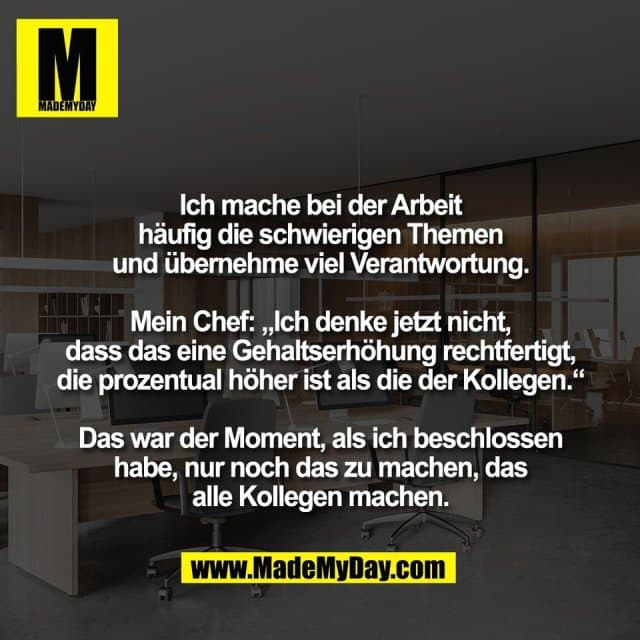 Ich mache bei der Arbeit
häufig die schwierigen Themen
und übernehme viel Verantwortung.
Mein Chef: „Ich denke jetzt nicht,
dass das eine Gehaltserhöhung rechtfertigt,
die prozentual höher ist als die der Kollegen.“
Das war der Moment, als ich beschlossen
habe, nur noch das zu machen, das
alle Kollegen machen. - Inspiration, Zitate & Sprüche | MadeMyDay | Jetzt entdecken & teilen Ich mache bei der Arbeit
häufig die schwierigen Themen
und übernehme viel Verantwortung.
Mein Chef: „Ich denke jetzt nicht,
dass das eine Gehaltserhöhung rechtfertigt,
die prozentual höher ist als die der Kollegen.“
Das war der Moment, als ich beschlossen
habe, nur noch das zu machen, das
alle Kollegen machen. - Inspirierendes Zitat mit Bild