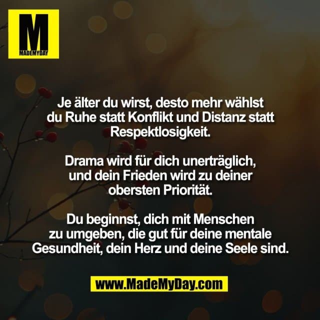 Je älter du wirst, desto mehr wählst
du Ruhe statt Konflikt und Distanz statt
Respektlosigkeit.
Drama wird für dich unerträglich,
und dein Frieden wird zu deiner
obersten Priorität.
Du beginnst, dich mit Menschen
zu umgeben, die gut für deine mentale
Gesundheit, dein Herz und deine Seele sind. - Inspiration, Zitate & Sprüche | MadeMyDay | Jetzt entdecken & teilen Je älter du wirst, desto mehr wählst
du Ruhe statt Konflikt und Distanz statt
Respektlosigkeit.
Drama wird für dich unerträglich,
und dein Frieden wird zu deiner
obersten Priorität.
Du beginnst, dich mit Menschen
zu umgeben, die gut für deine mentale
Gesundheit, dein Herz und deine Seele sind. - Inspirierendes Zitat mit Bild