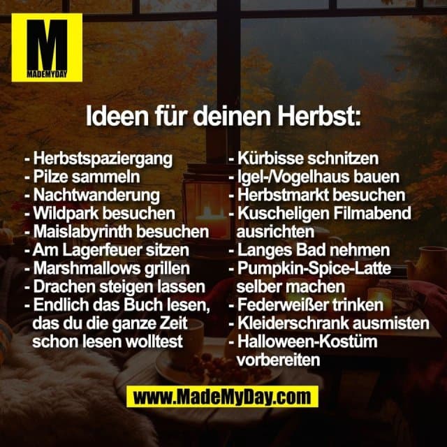 Ideen für deinen Herbst:
- Herbstspaziergang
- Pilze sammeln
- Nachtwanderung
- Wildpark besuchen
- Maislabyrinth besuchen
- Am Lagerfeuer sitzen
- Marshmallows grillen
- Drachen steigen lassen
- Endlich das Buch lesen,
das du die ganze Zeit
schon lesen wolltest
- Kürbisse schnitzen
- Igel-/Vogelhaus bauen
- Herbstmarkt besuchen
- Kuscheligen Filmabend
ausrichten
- Langes Bad nehmen
- Pumpkin-Spice-Latte
selber machen
- Federweißer trinken
- Kleiderschrank ausmisten
- Halloween-Kostüm
vorbereiten - Inspiration, Zitate & Sprüche | MadeMyDay | Jetzt entdecken & teilen Ideen für deinen Herbst:
- Herbstspaziergang
- Pilze sammeln
- Nachtwanderung
- Wildpark besuchen
- Maislabyrinth besuchen
- Am Lagerfeuer sitzen
- Marshmallows grillen
- Drachen steigen lassen
- Endlich das Buch lesen,
das du die ganze Zeit
schon lesen wolltest
- Kürbisse schnitzen
- Igel-/Vogelhaus bauen
- Herbstmarkt besuchen
- Kuscheligen Filmabend
ausrichten
- Langes Bad nehmen
- Pumpkin-Spice-Latte
selber machen
- Federweißer trinken
- Kleiderschrank ausmisten
- Halloween-Kostüm
vorbereiten - Inspirierendes Zitat mit Bild