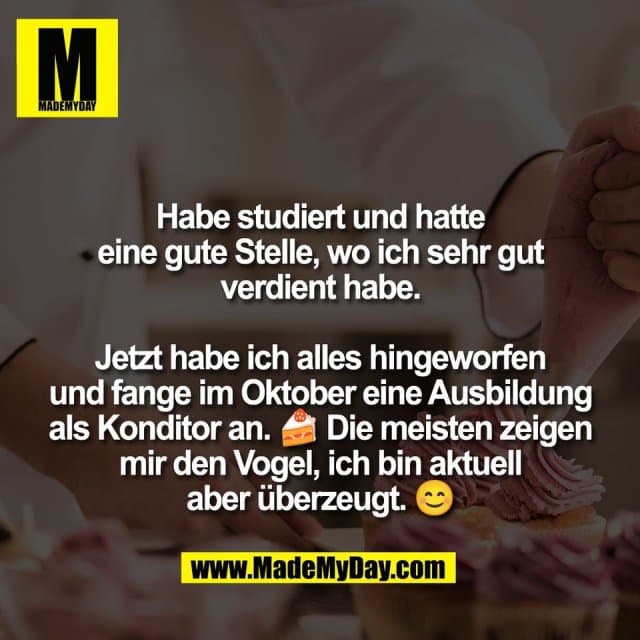 Habe studiert und hatte
eine gute Stelle, wo ich sehr gut
verdient habe.
Jetzt habe ich alles hingeworfen
und fange im Oktober eine Ausbildung
als Konditor an. 🍰 Die meisten zeigen
mir den Vogel, ich bin aktuell
aber überzeugt. 😊 - Inspiration, Zitate & Sprüche | MadeMyDay | Jetzt entdecken & teilen Habe studiert und hatte
eine gute Stelle, wo ich sehr gut
verdient habe.
Jetzt habe ich alles hingeworfen
und fange im Oktober eine Ausbildung
als Konditor an. 🍰 Die meisten zeigen
mir den Vogel, ich bin aktuell
aber überzeugt. 😊 - Inspirierendes Zitat mit Bild