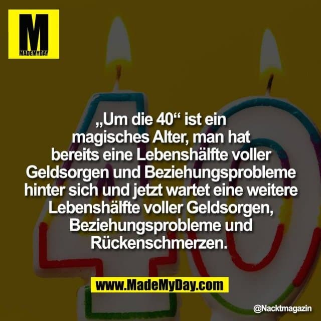 „Um die 40“ ist ein
magisches Alter, man hat
bereits eine Lebenshälfte voller
Geldsorgen und Beziehungsprobleme
hinter sich und jetzt wartet eine weitere
Lebenshälfte voller Geldsorgen,
Beziehungsprobleme und
Rückenschmerzen. - Inspiration, Zitate & Sprüche | MadeMyDay | Jetzt entdecken & teilen „Um die 40“ ist ein
magisches Alter, man hat
bereits eine Lebenshälfte voller
Geldsorgen und Beziehungsprobleme
hinter sich und jetzt wartet eine weitere
Lebenshälfte voller Geldsorgen,
Beziehungsprobleme und
Rückenschmerzen. - Inspirierendes Zitat mit Bild