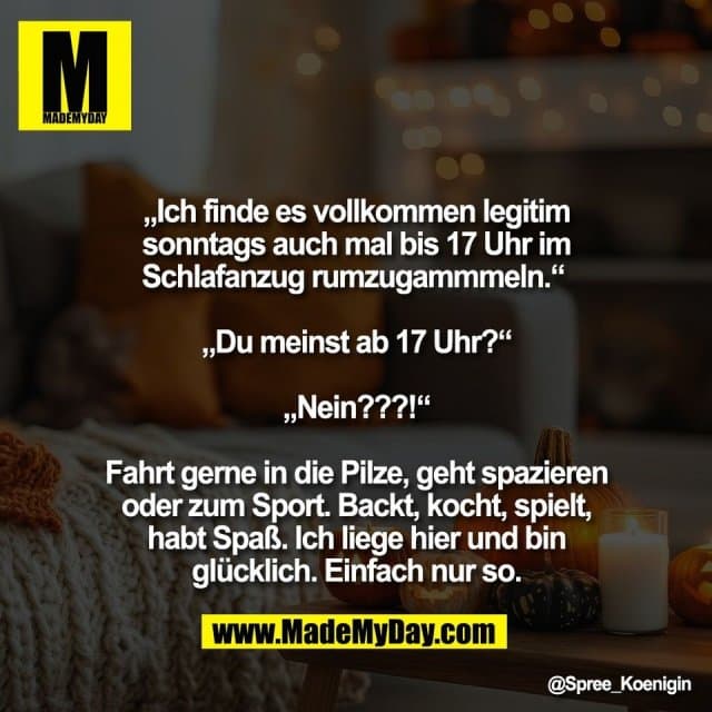 „Ich finde es vollkommen legitim
sonntags auch mal bis 17 Uhr im
Schlafanzug rumzugammmeln.“
„Du meinst ab 17 Uhr?“
„Nein???!“
Fahrt gerne in die Pilze, geht spazieren
oder zum Sport. Backt, kocht, spielt,
habt Spaß. Ich liege hier und bin
glücklich. Einfach nur so. - Inspiration, Zitate & Sprüche | MadeMyDay | Jetzt entdecken & teilen „Ich finde es vollkommen legitim
sonntags auch mal bis 17 Uhr im
Schlafanzug rumzugammmeln.“
„Du meinst ab 17 Uhr?“
„Nein???!“
Fahrt gerne in die Pilze, geht spazieren
oder zum Sport. Backt, kocht, spielt,
habt Spaß. Ich liege hier und bin
glücklich. Einfach nur so. - Inspirierendes Zitat mit Bild