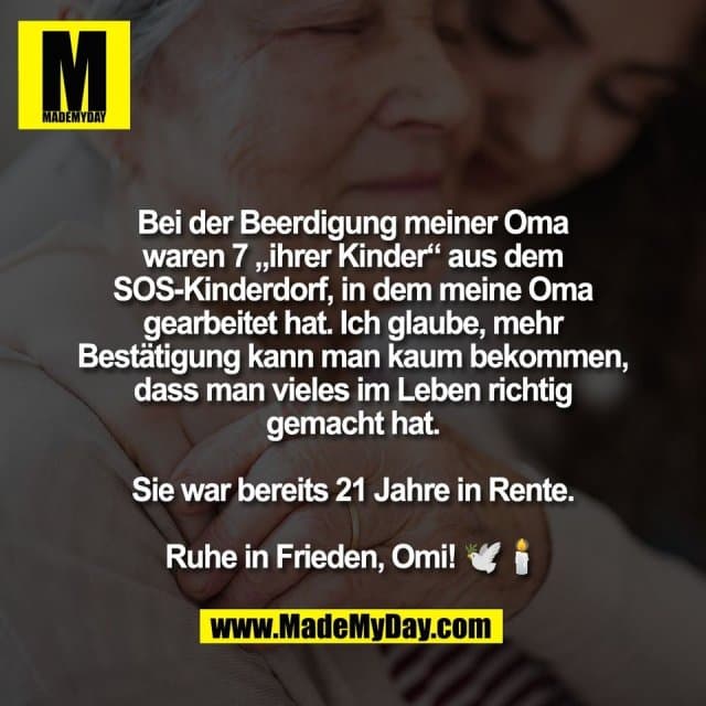 Bei der Beerdigung meiner Oma
waren 7 „ihrer Kinder“ aus dem
SOS-Kinderdorf, in dem meine Oma
gearbeitet hat. Ich glaube, mehr
Bestätigung kann man kaum bekommen,
dass man vieles im Leben richtig
gemacht hat.
Sie war bereits 21 Jahre in Rente.
Ruhe in Frieden, Omi! 🕊️🕯️ - Inspiration, Zitate & Sprüche | MadeMyDay | Jetzt entdecken & teilen Bei der Beerdigung meiner Oma
waren 7 „ihrer Kinder“ aus dem
SOS-Kinderdorf, in dem meine Oma
gearbeitet hat. Ich glaube, mehr
Bestätigung kann man kaum bekommen,
dass man vieles im Leben richtig
gemacht hat.
Sie war bereits 21 Jahre in Rente.
Ruhe in Frieden, Omi! 🕊️🕯️ - Inspirierendes Zitat mit Bild