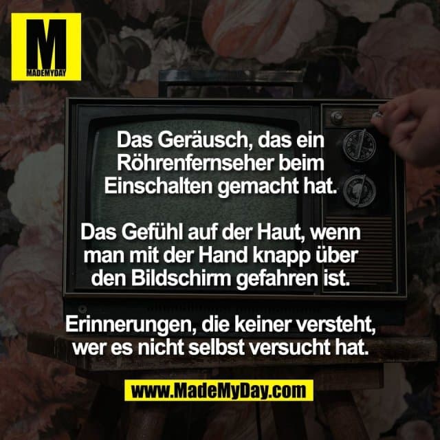 Das Geräusch, das ein
Röhrenfernseher beim
Einschalten gemacht hat.
Das Gefühl auf der Haut, wenn
man mit der Hand knapp über
den Bildschirm gefahren ist.
Erinnerungen, die keiner versteht,
wer es nicht selbst versucht hat. - Inspiration, Zitate & Sprüche | MadeMyDay | Jetzt entdecken & teilen Das Geräusch, das ein
Röhrenfernseher beim
Einschalten gemacht hat.
Das Gefühl auf der Haut, wenn
man mit der Hand knapp über
den Bildschirm gefahren ist.
Erinnerungen, die keiner versteht,
wer es nicht selbst versucht hat. - Inspirierendes Zitat mit Bild