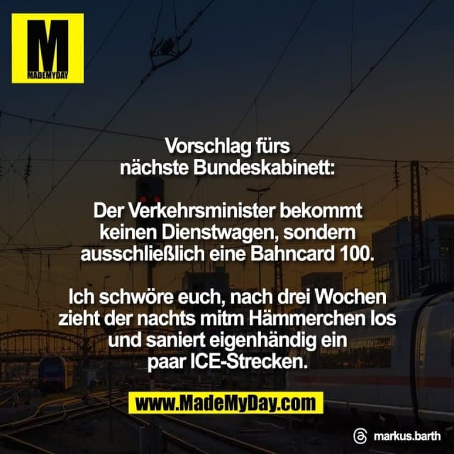 Vorschlag fürs
nächste Bundeskabinett:
Der Verkehrsminister bekommt
keinen Dienstwagen, sondern
ausschließlich eine Bahncard 100.
Ich schwöre euch, nach drei Wochen
zieht der nachts mitm Hämmerchen los
und saniert eigenhändig ein
paar ICE-Strecken.
Threads: markus.barth - Inspiration, Zitate & Sprüche | MadeMyDay | Jetzt entdecken & teilen Vorschlag fürs
nächste Bundeskabinett:
Der Verkehrsminister bekommt
keinen Dienstwagen, sondern
ausschließlich eine Bahncard 100.
Ich schwöre euch, nach drei Wochen
zieht der nachts mitm Hämmerchen los
und saniert eigenhändig ein
paar ICE-Strecken.
Threads: markus.barth - Inspirierendes Zitat mit Bild