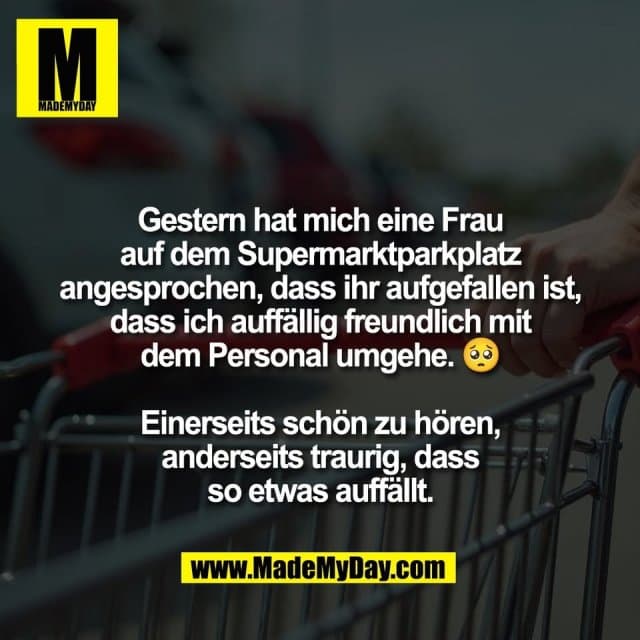 Gestern hat mich eine Frau
auf dem Supermarktparkplatz
angesprochen, dass ihr aufgefallen ist,
dass ich auffällig freundlich mit
dem Personal umgehe. 🥺
Einerseits schön zu hören,
anderseits traurig, dass
so etwas auffällt. - Inspiration, Zitate & Sprüche | MadeMyDay | Jetzt entdecken & teilen Gestern hat mich eine Frau
auf dem Supermarktparkplatz
angesprochen, dass ihr aufgefallen ist,
dass ich auffällig freundlich mit
dem Personal umgehe. 🥺
Einerseits schön zu hören,
anderseits traurig, dass
so etwas auffällt. - Inspirierendes Zitat mit Bild