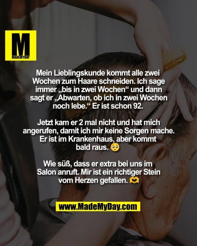 Mein Lieblingskunde kommt alle zwei
Wochen zum Haare schneiden. Ich sage
immer „bis in zwei Wochen“ und dann
sagt er „Abwarten, ob ich in zwei Wochen
noch lebe.“ Er ist schon 92.
Jetzt kam er 2 mal nicht und hat mich
angerufen, damit ich mir keine Sorgen mache.
Er ist im Krankenhaus, aber kommt
bald raus. 🥺
Wie süß, dass er extra bei uns im
Salon anruft. Mir ist ein richtiger Stein
vom Herzen gefallen. 🫶 - Inspiration, Zitate & Sprüche | MadeMyDay | Jetzt entdecken & teilen Mein Lieblingskunde kommt alle zwei
Wochen zum Haare schneiden. Ich sage
immer „bis in zwei Wochen“ und dann
sagt er „Abwarten, ob ich in zwei Wochen
noch lebe.“ Er ist schon 92.
Jetzt kam er 2 mal nicht und hat mich
angerufen, damit ich mir keine Sorgen mache.
Er ist im Krankenhaus, aber kommt
bald raus. 🥺
Wie süß, dass er extra bei uns im
Salon anruft. Mir ist ein richtiger Stein
vom Herzen gefallen. 🫶 - Inspirierendes Zitat mit Bild