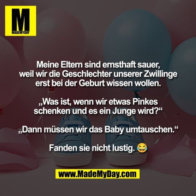 Meine Eltern sind ernsthaft sauer,
weil wir die Geschlechter unserer Zwillinge
erst bei der Geburt wissen wollen.
„Was ist, wenn wir etwas Pinkes
schenken und es ein Junge wird?“
„Dann müssen wir das Baby umtauschen.“
Fanden sie nicht lustig. 😂 - Inspiration, Zitate & Sprüche | MadeMyDay | Jetzt entdecken & teilen Meine Eltern sind ernsthaft sauer,
weil wir die Geschlechter unserer Zwillinge
erst bei der Geburt wissen wollen.
„Was ist, wenn wir etwas Pinkes
schenken und es ein Junge wird?“
„Dann müssen wir das Baby umtauschen.“
Fanden sie nicht lustig. 😂 - Inspirierendes Zitat mit Bild