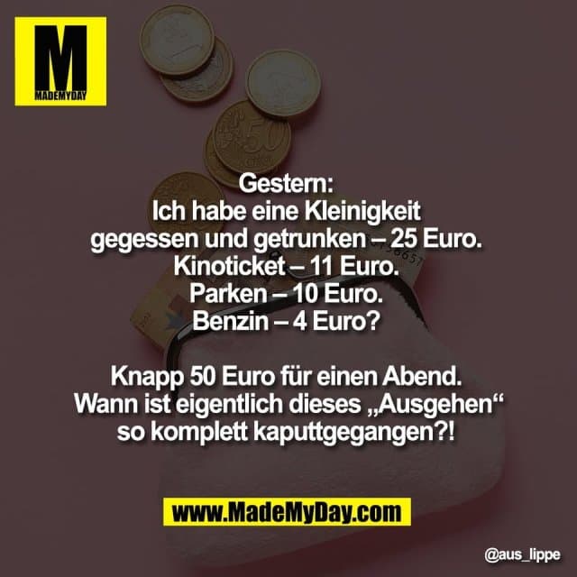 Gestern:
Ich habe eine Kleinigkeit
gegessen und getrunken – 25 Euro.
Kinoticket – 11 Euro.
Parken – 10 Euro.
Benzin – 4 Euro?
Knapp 50 Euro für einen Abend.
Wann ist eigentlich dieses „Ausgehen“
so komplett kaputtgegangen?! - Inspiration, Zitate & Sprüche | MadeMyDay | Jetzt entdecken & teilen Gestern:
Ich habe eine Kleinigkeit
gegessen und getrunken – 25 Euro.
Kinoticket – 11 Euro.
Parken – 10 Euro.
Benzin – 4 Euro?
Knapp 50 Euro für einen Abend.
Wann ist eigentlich dieses „Ausgehen“
so komplett kaputtgegangen?! - Inspirierendes Zitat mit Bild