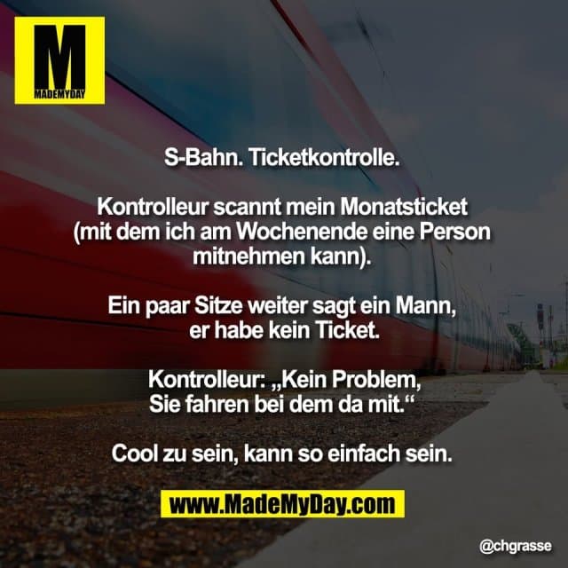 S-Bahn. Ticketkontrolle.
Kontrolleur scannt mein Monatsticket
(mit dem ich am Wochenende eine Person
mitnehmen kann).
Ein paar Sitze weiter sagt ein Mann,
er habe kein Ticket.
Kontrolleur: „Kein Problem,
Sie fahren bei dem da mit.“
Cool zu sein, kann so einfach sein. - Inspiration, Zitate & Sprüche | MadeMyDay | Jetzt entdecken & teilen S-Bahn. Ticketkontrolle.
Kontrolleur scannt mein Monatsticket
(mit dem ich am Wochenende eine Person
mitnehmen kann).
Ein paar Sitze weiter sagt ein Mann,
er habe kein Ticket.
Kontrolleur: „Kein Problem,
Sie fahren bei dem da mit.“
Cool zu sein, kann so einfach sein. - Inspirierendes Zitat mit Bild