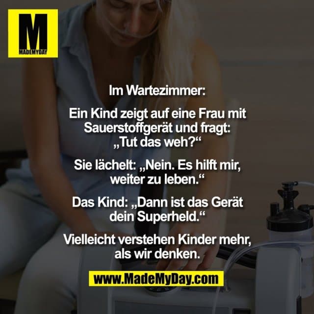 Im Wartezimmer:
Ein Kind zeigt auf eine Frau mit
Sauerstoffgerät und fragt:
„Tut das weh?“
Sie lächelt: „Nein. Es hilft mir,
weiter zu leben.“
Das Kind: „Dann ist das Gerät
dein Superheld.“
Vielleicht verstehen Kinder mehr,
als wir denken. - Inspiration, Zitate & Sprüche | MadeMyDay | Jetzt entdecken & teilen Im Wartezimmer:
Ein Kind zeigt auf eine Frau mit
Sauerstoffgerät und fragt:
„Tut das weh?“
Sie lächelt: „Nein. Es hilft mir,
weiter zu leben.“
Das Kind: „Dann ist das Gerät
dein Superheld.“
Vielleicht verstehen Kinder mehr,
als wir denken. - Inspirierendes Zitat mit Bild