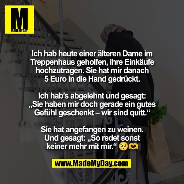 Ich hab heute einer älteren Dame im
Treppenhaus geholfen, ihre Einkäufe
hochzutragen. Sie hat mir danach
5 Euro in die Hand gedrückt.
Ich hab’s abgelehnt und gesagt:
„Sie haben mir doch gerade ein gutes
Gefühl geschenkt – wir sind quitt.“
Sie hat angefangen zu weinen.
Und gesagt: „So redet sonst
keiner mehr mit mir.“ 🥺🫶 - Inspiration, Zitate & Sprüche | MadeMyDay | Jetzt entdecken & teilen Ich hab heute einer älteren Dame im
Treppenhaus geholfen, ihre Einkäufe
hochzutragen. Sie hat mir danach
5 Euro in die Hand gedrückt.
Ich hab’s abgelehnt und gesagt:
„Sie haben mir doch gerade ein gutes
Gefühl geschenkt – wir sind quitt.“
Sie hat angefangen zu weinen.
Und gesagt: „So redet sonst
keiner mehr mit mir.“ 🥺🫶 - Inspirierendes Zitat mit Bild