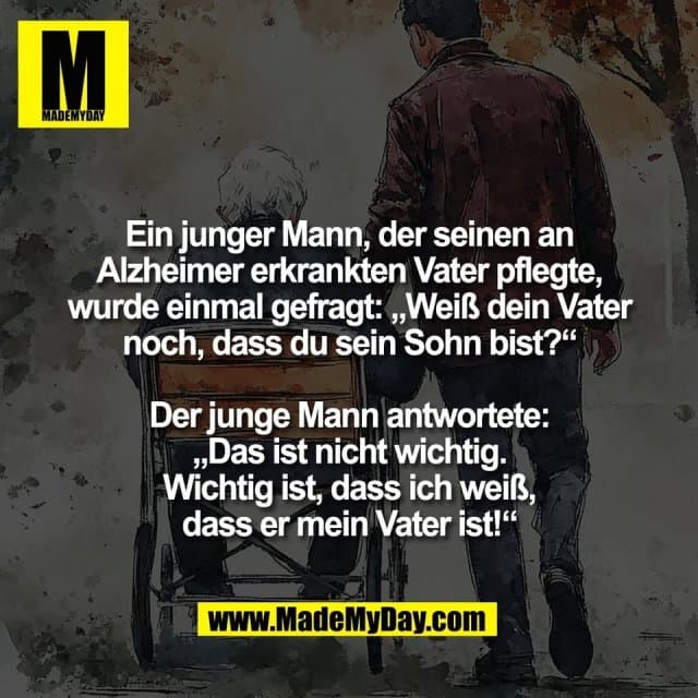 Ein junger Mann, der seinen an
Alzheimer erkrankten Vater pflegte,
wurde einmal gefragt: „Weiß dein Vater
noch, dass du sein Sohn bist?“
Der junge Mann antwortete:
„Das ist nicht wichtig.
Wichtig ist, dass ich weiß,
dass er mein Vater ist!“ - Inspiration, Zitate & Sprüche | MadeMyDay | Jetzt entdecken & teilen Ein junger Mann, der seinen an
Alzheimer erkrankten Vater pflegte,
wurde einmal gefragt: „Weiß dein Vater
noch, dass du sein Sohn bist?“
Der junge Mann antwortete:
„Das ist nicht wichtig.
Wichtig ist, dass ich weiß,
dass er mein Vater ist!“ - Inspirierendes Zitat mit Bild