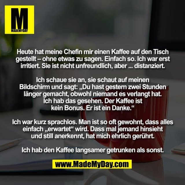 Heute hat meine Chefin mir einen Kaffee auf den Tisch
gestellt – ohne etwas zu sagen. Einfach so. Ich war erst
irritiert. Sie ist nicht unfreundlich, aber ... distanziert.
Ich schaue sie an, sie schaut auf meinen
Bildschirm und sagt: „Du hast gestern zwei Stunden
länger gemacht, obwohl niemand es verlangt hat.
Ich hab das gesehen. Der Kaffee ist
kein Bonus. Er ist ein Danke.“
Ich war kurz sprachlos. Man ist so oft gewohnt, dass alles
einfach „erwartet“ wird. Dass mal jemand hinsieht
und still anerkennt, hat mich ehrlich gerührt.
Ich hab den Kaffee langsamer getrunken als sonst. - Inspiration, Zitate & Sprüche | MadeMyDay | Jetzt entdecken & teilen Heute hat meine Chefin mir einen Kaffee auf den Tisch
gestellt – ohne etwas zu sagen. Einfach so. Ich war erst
irritiert. Sie ist nicht unfreundlich, aber ... distanziert.
Ich schaue sie an, sie schaut auf meinen
Bildschirm und sagt: „Du hast gestern zwei Stunden
länger gemacht, obwohl niemand es verlangt hat.
Ich hab das gesehen. Der Kaffee ist
kein Bonus. Er ist ein Danke.“
Ich war kurz sprachlos. Man ist so oft gewohnt, dass alles
einfach „erwartet“ wird. Dass mal jemand hinsieht
und still anerkennt, hat mich ehrlich gerührt.
Ich hab den Kaffee langsamer getrunken als sonst. - Inspirierendes Zitat mit Bild
