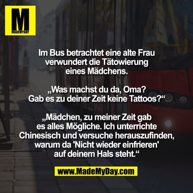 Im Bus betrachtet eine alte Frau
verwundert die Tätowierung
eines Mädchens.
„Was machst du da, Oma?
Gab es zu deiner Zeit keine Tattoos?“
„Mädchen, zu meiner Zeit gab
es alles Mögliche. Ich unterrichte
Chinesisch und versuche herauszufinden,
warum da 'Nicht wieder einfrieren'
auf deinem Hals steht.“ - Inspiration, Zitate & Sprüche | MadeMyDay | Jetzt entdecken & teilen Im Bus betrachtet eine alte Frau
verwundert die Tätowierung
eines Mädchens.
„Was machst du da, Oma?
Gab es zu deiner Zeit keine Tattoos?“
„Mädchen, zu meiner Zeit gab
es alles Mögliche. Ich unterrichte
Chinesisch und versuche herauszufinden,
warum da 'Nicht wieder einfrieren'
auf deinem Hals steht.“ - Inspirierendes Zitat mit Bild