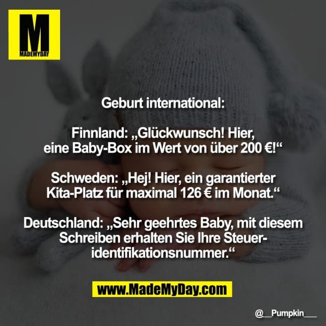 Geburt international:
Finnland: „Glückwunsch! Hier,
eine Baby-Box im Wert von über 200 €!“
Schweden: „Hej! Hier, ein garantierter
Kita-Platz für maximal 126 € im Monat.“
Deutschland: „Sehr geehrtes Baby, mit diesem
Schreiben erhalten Sie Ihre Steuer-
identifikationsnummer.“ - Inspiration, Zitate & Sprüche | MadeMyDay | Jetzt entdecken & teilen Geburt international:
Finnland: „Glückwunsch! Hier,
eine Baby-Box im Wert von über 200 €!“
Schweden: „Hej! Hier, ein garantierter
Kita-Platz für maximal 126 € im Monat.“
Deutschland: „Sehr geehrtes Baby, mit diesem
Schreiben erhalten Sie Ihre Steuer-
identifikationsnummer.“ - Inspirierendes Zitat mit Bild