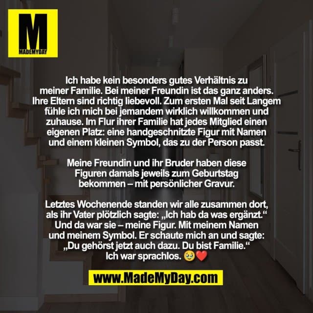 Ich habe kein besonders gutes Verhältnis zu
meiner Familie. Bei meiner Freundin ist das ganz anders.
Ihre Eltern sind richtig liebevoll. Zum ersten Mal seit Langem
fühle ich mich bei jemandem wirklich willkommen und
zuhause. Im Flur ihrer Familie hat jedes Mitglied einen
eigenen Platz: eine handgeschnitzte Figur mit Namen
und einem kleinen Symbol, das zu der Person passt.
Meine Freundin und ihr Bruder haben diese
Figuren damals jeweils zum Geburtstag
bekommen – mit persönlicher Gravur.
Letztes Wochenende standen wir alle zusammen dort,
als ihr Vater plötzlich sagte: „Ich hab da was ergänzt.“
Und da war sie – meine Figur. Mit meinem Namen
und meinem Symbol. Er schaute mich an und sagte:
„Du gehörst jetzt auch dazu. Du bist Familie.“
Ich war sprachlos. 🥹❤️ - Inspiration, Zitate & Sprüche | MadeMyDay | Jetzt entdecken & teilen Ich habe kein besonders gutes Verhältnis zu
meiner Familie. Bei meiner Freundin ist das ganz anders.
Ihre Eltern sind richtig liebevoll. Zum ersten Mal seit Langem
fühle ich mich bei jemandem wirklich willkommen und
zuhause. Im Flur ihrer Familie hat jedes Mitglied einen
eigenen Platz: eine handgeschnitzte Figur mit Namen
und einem kleinen Symbol, das zu der Person passt.
Meine Freundin und ihr Bruder haben diese
Figuren damals jeweils zum Geburtstag
bekommen – mit persönlicher Gravur.
Letztes Wochenende standen wir alle zusammen dort,
als ihr Vater plötzlich sagte: „Ich hab da was ergänzt.“
Und da war sie – meine Figur. Mit meinem Namen
und meinem Symbol. Er schaute mich an und sagte:
„Du gehörst jetzt auch dazu. Du bist Familie.“
Ich war sprachlos. 🥹❤️ - Inspirierendes Zitat mit Bild