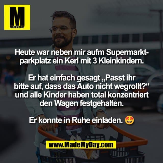 Heute war neben mir aufm Supermarkt-
parkplatz ein Kerl mit 3 Kleinkindern.
Er hat einfach gesagt „Passt ihr
bitte auf, dass das Auto nicht wegrollt?“
und alle Kinder haben total konzentriert
den Wagen festgehalten.
Er konnte in Ruhe einladen. 🤩 - Inspiration, Zitate & Sprüche | MadeMyDay | Jetzt entdecken & teilen Heute war neben mir aufm Supermarkt-
parkplatz ein Kerl mit 3 Kleinkindern.
Er hat einfach gesagt „Passt ihr
bitte auf, dass das Auto nicht wegrollt?“
und alle Kinder haben total konzentriert
den Wagen festgehalten.
Er konnte in Ruhe einladen. 🤩 - Inspirierendes Zitat mit Bild