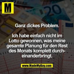 Ganz dickes Problem.
Ich habe einfach nicht im
Lotto gewonnen, was meine
gesamte Planung für den Rest
des Monats komple