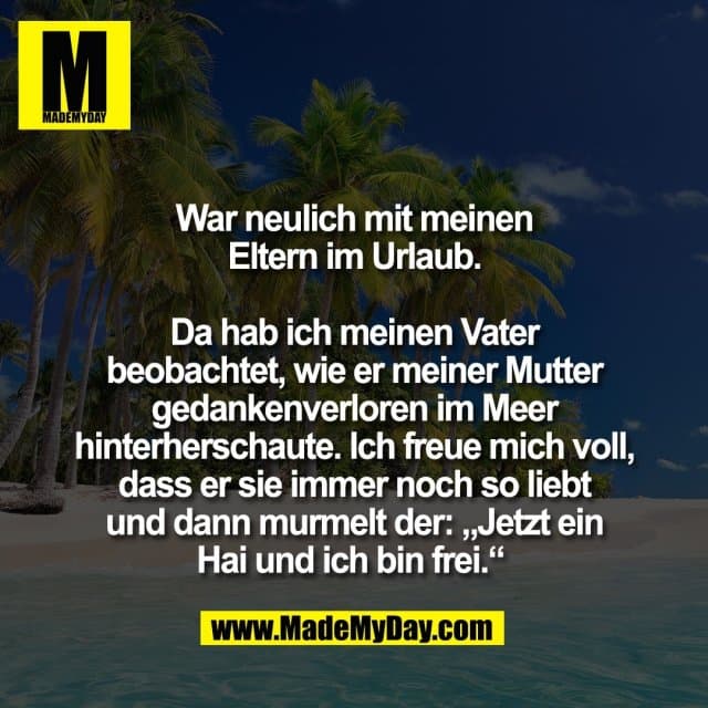 War neulich mit meinen
Eltern im Urlaub.
Da hab ich meinen Vater
beobachtet, wie er meiner Mutter
gedankenverloren im Meer
hinterherschaute. Ich freue mich voll,
dass er sie immer noch so liebt
und dann murmelt der: „Jetzt ein
Hai und ich bin frei.“ - Inspiration, Zitate & Sprüche | MadeMyDay | Jetzt entdecken & teilen War neulich mit meinen
Eltern im Urlaub.
Da hab ich meinen Vater
beobachtet, wie er meiner Mutter
gedankenverloren im Meer
hinterherschaute. Ich freue mich voll,
dass er sie immer noch so liebt
und dann murmelt der: „Jetzt ein
Hai und ich bin frei.“ - Inspirierendes Zitat mit Bild