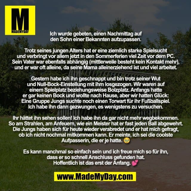 Ich wurde gebeten, einen Nachmittag auf
den Sohn einer Bekannten aufzupassen.
Trotz seines jungen Alters hat er eine ziemlich starke Spielsucht
und verbringt vor allem jetzt in den Sommerferien viel Zeit vor dem PC.
Sein Vater war ebenfalls abhängig (mittlerweile besteht kein Kontakt mehr),
und er war oft alleine, da seine Mama alleinerziehend ist und viel arbeitet.
Gestern habe ich ihn geschnappt und bin trotz seiner Wut
und Null-Bock-Einstellung mit ihm losgezogen. Wir waren auf
einem Spielplatz beziehungsweise Bolzplatz. Anfangs hatte
er gar keinen Bock und wollte nach Hause, aber wir hatten Glück:
Eine Gruppe Jungs suchte noch einen Torwart für ihr Fußballspiel.
Ich habe ihn dann gezwungen, es wenigstens zu versuchen.
Ihr hättet ihn sehen sollen! Ich habe ihn da gar nicht mehr wegbekommen.
So am Strahlen, am Anfeuern, wie ein Meister hat er fast jeden Ball abgewehrt.
Die Jungs haben sich für heute wieder verabredet und er hat mich gefragt,
ob ich nicht nochmal mitkommen kann. Er meinte, ich sei die coolste
Aufpasserin, die er je hatte. 🥹
Es kann manchmal so einfach sein und ich freue mich so für ihn,
dass er so schnell Anschluss gefunden hat.
Hoffentlich ist das erst der Anfang. 💕 - Inspiration, Zitate & Sprüche | MadeMyDay | Jetzt entdecken & teilen Ich wurde gebeten, einen Nachmittag auf
den Sohn einer Bekannten aufzupassen.
Trotz seines jungen Alters hat er eine ziemlich starke Spielsucht
und verbringt vor allem jetzt in den Sommerferien viel Zeit vor dem PC.
Sein Vater war ebenfalls abhängig (mittlerweile besteht kein Kontakt mehr),
und er war oft alleine, da seine Mama alleinerziehend ist und viel arbeitet.
Gestern habe ich ihn geschnappt und bin trotz seiner Wut
und Null-Bock-Einstellung mit ihm losgezogen. Wir waren auf
einem Spielplatz beziehungsweise Bolzplatz. Anfangs hatte
er gar keinen Bock und wollte nach Hause, aber wir hatten Glück:
Eine Gruppe Jungs suchte noch einen Torwart für ihr Fußballspiel.
Ich habe ihn dann gezwungen, es wenigstens zu versuchen.
Ihr hättet ihn sehen sollen! Ich habe ihn da gar nicht mehr wegbekommen.
So am Strahlen, am Anfeuern, wie ein Meister hat er fast jeden Ball abgewehrt.
Die Jungs haben sich für heute wieder verabredet und er hat mich gefragt,
ob ich nicht nochmal mitkommen kann. Er meinte, ich sei die coolste
Aufpasserin, die er je hatte. 🥹
Es kann manchmal so einfach sein und ich freue mich so für ihn,
dass er so schnell Anschluss gefunden hat.
Hoffentlich ist das erst der Anfang. 💕 - Inspirierendes Zitat mit Bild