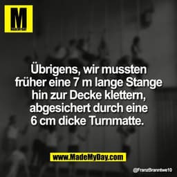 Übrigens, wir mussten
früher eine 7 m lange Stange
hin zur Decke klettern,
abgesichert durch eine
6 cm dicke Turnmatte.