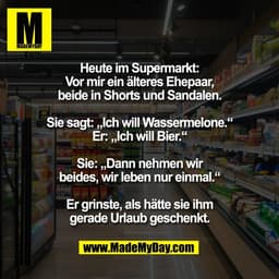 Heute im Supermarkt:
Vor mir ein älteres Ehepaar,
beide in Shorts und Sandalen.
Sie sagt: „Ich will Wassermelone.“
Er: