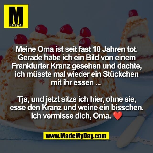 Meine Oma ist seit fast 10 Jahren tot.
Gerade habe ich ein Bild von einem
Frankfurter Kranz gesehen und dachte,
ich müsste mal wieder ein Stückchen
mit ihr essen ...
Tja, und jetzt sitze ich hier, ohne sie,
esse den Kranz und weine ein bisschen.
Ich vermisse dich, Oma. ❤️ - Inspiration, Zitate & Sprüche | MadeMyDay | Jetzt entdecken & teilen Meine Oma ist seit fast 10 Jahren tot.
Gerade habe ich ein Bild von einem
Frankfurter Kranz gesehen und dachte,
ich müsste mal wieder ein Stückchen
mit ihr essen ...
Tja, und jetzt sitze ich hier, ohne sie,
esse den Kranz und weine ein bisschen.
Ich vermisse dich, Oma. ❤️ - Inspirierendes Zitat mit Bild