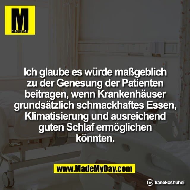 Ich glaube es würde maßgeblich
zu der Genesung der Patienten
beitragen, wenn Krankenhäuser
grundsätzlich schmackhaftes Essen,
Klimatisierung und ausreichend
guten Schlaf ermöglichen
könnten.
Threads: kanekoshuhei - Inspiration, Zitate & Sprüche | MadeMyDay | Jetzt entdecken & teilen Ich glaube es würde maßgeblich
zu der Genesung der Patienten
beitragen, wenn Krankenhäuser
grundsätzlich schmackhaftes Essen,
Klimatisierung und ausreichend
guten Schlaf ermöglichen
könnten.
Threads: kanekoshuhei - Inspirierendes Zitat mit Bild