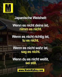 Japanische Weisheit:
Wenn es nicht deins ist,
nimm es nicht.
Wenn es nicht richtig ist,
tu es nicht.
Wenn es nic