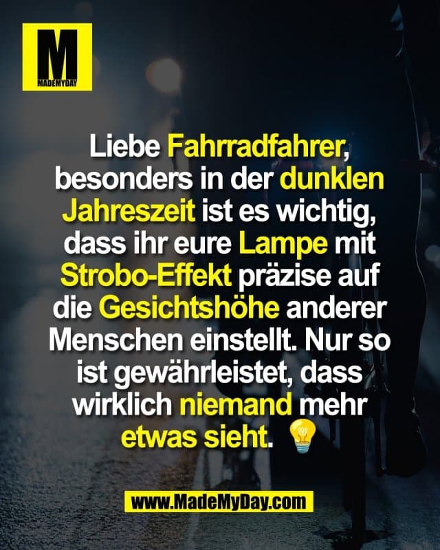 Liebe Fahrradfahrer,
besonders in der dunklen
Jahreszeit ist es wichtig,
dass ihr eure Lampe mit
Strobo-Effekt präzise auf
die Gesichtshöhe anderer
Menschen einstellt. Nur so
ist gewährleistet, dass
wirklich niemand mehr
etwas sieht. 💡 - Inspiration, Zitate & Sprüche | MadeMyDay | Jetzt entdecken & teilen Liebe Fahrradfahrer,
besonders in der dunklen
Jahreszeit ist es wichtig,
dass ihr eure Lampe mit
Strobo-Effekt präzise auf
die Gesichtshöhe anderer
Menschen einstellt. Nur so
ist gewährleistet, dass
wirklich niemand mehr
etwas sieht. 💡 - Inspirierendes Zitat mit Bild