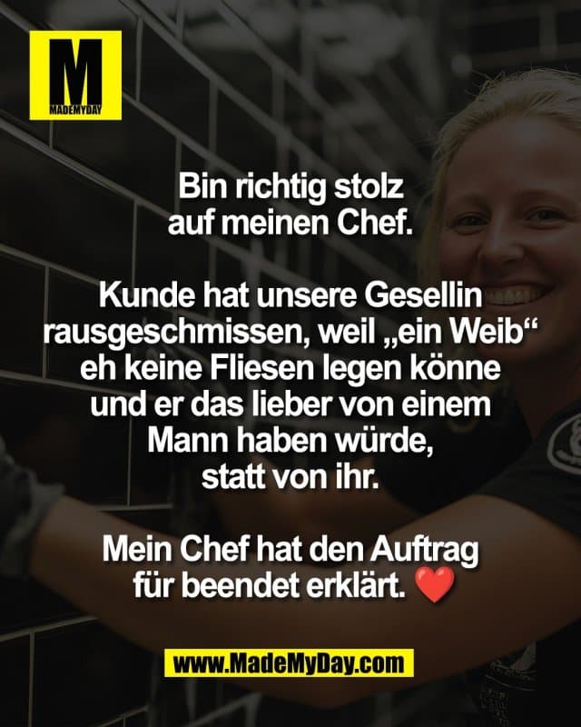 Bin richtig stolz
auf meinen Chef.
Kunde hat unsere Gesellin
rausgeschmissen, weil „ein Weib“
eh keine Fliesen legen könne
und er das lieber von einem
Mann haben würde,
statt von ihr.
Mein Chef hat den Auftrag
für beendet erklärt. ❤️ - Inspiration, Zitate & Sprüche | MadeMyDay | Jetzt entdecken & teilen Bin richtig stolz
auf meinen Chef.
Kunde hat unsere Gesellin
rausgeschmissen, weil „ein Weib“
eh keine Fliesen legen könne
und er das lieber von einem
Mann haben würde,
statt von ihr.
Mein Chef hat den Auftrag
für beendet erklärt. ❤️ - Inspirierendes Zitat mit Bild