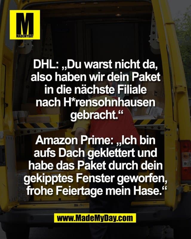 DHL: „Du warst nicht da,
also haben wir dein Paket
in die nächste Filiale
nach H*rensohnhausen
gebracht.“
Amazon Prime: „Ich bin
aufs Dach geklettert und
habe das Paket durch dein
gekipptes Fenster geworfen,
frohe Feiertage mein Hase.“ - Inspiration, Zitate & Sprüche | MadeMyDay | Jetzt entdecken & teilen DHL: „Du warst nicht da,
also haben wir dein Paket
in die nächste Filiale
nach H*rensohnhausen
gebracht.“
Amazon Prime: „Ich bin
aufs Dach geklettert und
habe das Paket durch dein
gekipptes Fenster geworfen,
frohe Feiertage mein Hase.“ - Inspirierendes Zitat mit Bild