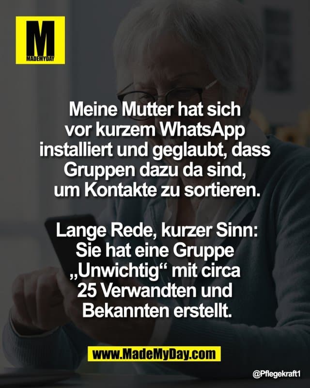 Meine Mutter hat sich
vor kurzem WhatsApp
installiert und geglaubt, dass
Gruppen dazu da sind,
um Kontakte zu sortieren.
Lange Rede, kurzer Sinn:
Sie hat eine Gruppe
„Unwichtig“ mit circa
25 Verwandten und
Bekannten erstellt. - Inspiration, Zitate & Sprüche | MadeMyDay | Jetzt entdecken & teilen Meine Mutter hat sich
vor kurzem WhatsApp
installiert und geglaubt, dass
Gruppen dazu da sind,
um Kontakte zu sortieren.
Lange Rede, kurzer Sinn:
Sie hat eine Gruppe
„Unwichtig“ mit circa
25 Verwandten und
Bekannten erstellt. - Inspirierendes Zitat mit Bild