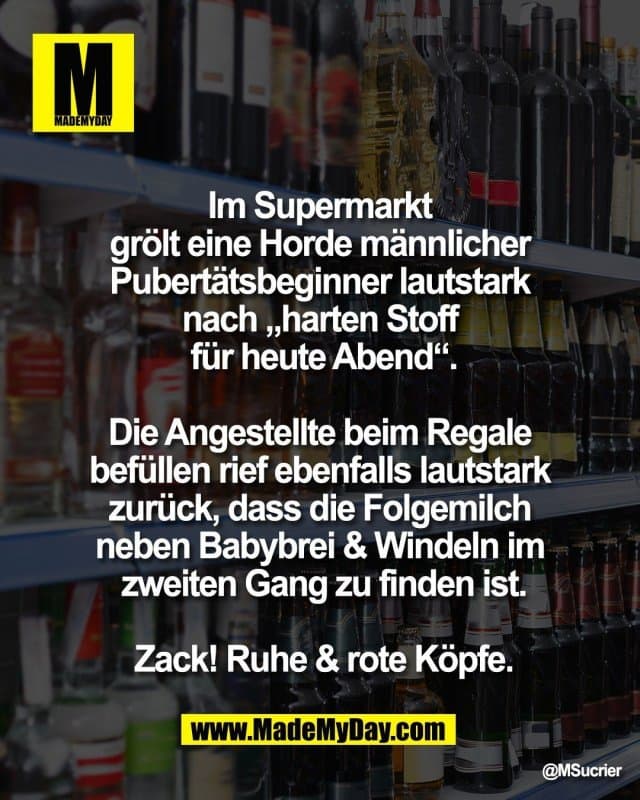 Im Supermarkt
grölt eine Horde männlicher
Pubertätsbeginner lautstark
nach „harten Stoff
für heute Abend“.
Die Angestellte beim Regale
befüllen rief ebenfalls lautstark
zurück, dass die Folgemilch
neben Babybrei & Windeln im
zweiten Gang zu finden ist.
Zack! Ruhe & rote Köpfe. - Inspiration, Zitate & Sprüche | MadeMyDay | Jetzt entdecken & teilen Im Supermarkt
grölt eine Horde männlicher
Pubertätsbeginner lautstark
nach „harten Stoff
für heute Abend“.
Die Angestellte beim Regale
befüllen rief ebenfalls lautstark
zurück, dass die Folgemilch
neben Babybrei & Windeln im
zweiten Gang zu finden ist.
Zack! Ruhe & rote Köpfe. - Inspirierendes Zitat mit Bild
