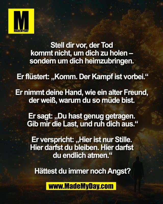 Stell dir vor, der Tod
kommt nicht, um dich zu holen –
sondern um dich heimzubringen.
Er flüstert: „Komm. Der Kampf ist vorbei.“
Er nimmt deine Hand, wie ein alter Freund,
der weiß, warum du so müde bist.
Er sagt: „Du hast genug getragen.
Gib mir die Last, und ruh dich aus.“
Er verspricht: „Hier ist nur Stille.
Hier darfst du bleiben. Hier darfst
du endlich atmen.“
Hättest du immer noch Angst? - Inspiration, Zitate & Sprüche | MadeMyDay | Jetzt entdecken & teilen Stell dir vor, der Tod
kommt nicht, um dich zu holen –
sondern um dich heimzubringen.
Er flüstert: „Komm. Der Kampf ist vorbei.“
Er nimmt deine Hand, wie ein alter Freund,
der weiß, warum du so müde bist.
Er sagt: „Du hast genug getragen.
Gib mir die Last, und ruh dich aus.“
Er verspricht: „Hier ist nur Stille.
Hier darfst du bleiben. Hier darfst
du endlich atmen.“
Hättest du immer noch Angst? - Inspirierendes Zitat mit Bild