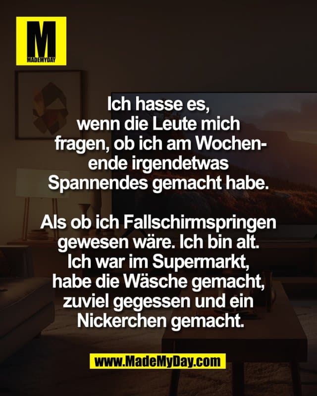 Ich hasse es,
wenn die Leute mich
fragen, ob ich am Wochen-
ende irgendetwas
Spannendes gemacht habe.
Als ob ich Fallschirmspringen
gewesen wäre. Ich bin alt.
Ich war im Supermarkt,
habe die Wäsche gemacht,
zuviel gegessen und ein
Nickerchen gemacht. - Inspiration, Zitate & Sprüche | MadeMyDay | Jetzt entdecken & teilen Ich hasse es,
wenn die Leute mich
fragen, ob ich am Wochen-
ende irgendetwas
Spannendes gemacht habe.
Als ob ich Fallschirmspringen
gewesen wäre. Ich bin alt.
Ich war im Supermarkt,
habe die Wäsche gemacht,
zuviel gegessen und ein
Nickerchen gemacht. - Inspirierendes Zitat mit Bild