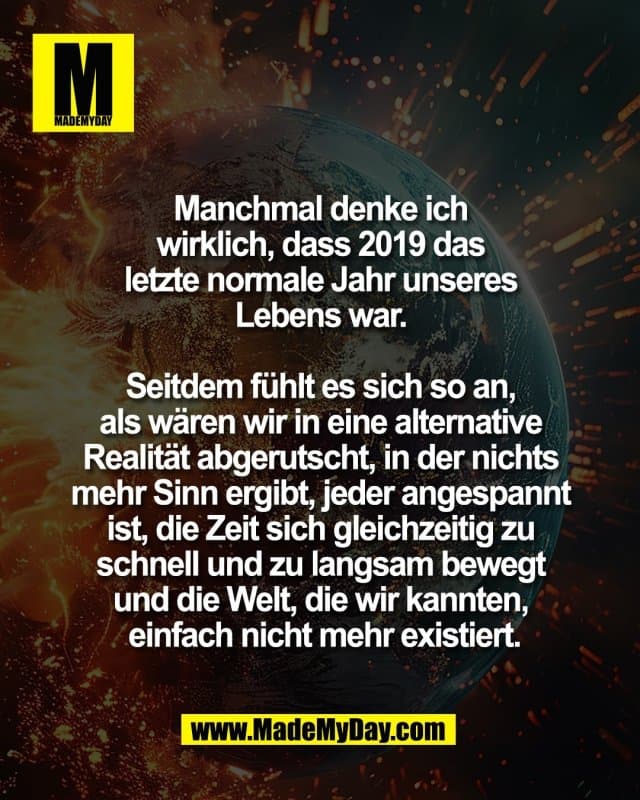 Manchmal denke ich
wirklich, dass 2019 das
letzte normale Jahr unseres
Lebens war.
Seitdem fühlt es sich so an,
als wären wir in eine alternative
Realität abgerutscht, in der nichts
mehr Sinn ergibt, jeder angespannt
ist, die Zeit sich gleichzeitig zu
schnell und zu langsam bewegt
und die Welt, die wir kannten,
einfach nicht mehr existiert. - Inspiration, Zitate & Sprüche | MadeMyDay | Jetzt entdecken & teilen Manchmal denke ich
wirklich, dass 2019 das
letzte normale Jahr unseres
Lebens war.
Seitdem fühlt es sich so an,
als wären wir in eine alternative
Realität abgerutscht, in der nichts
mehr Sinn ergibt, jeder angespannt
ist, die Zeit sich gleichzeitig zu
schnell und zu langsam bewegt
und die Welt, die wir kannten,
einfach nicht mehr existiert. - Inspirierendes Zitat mit Bild