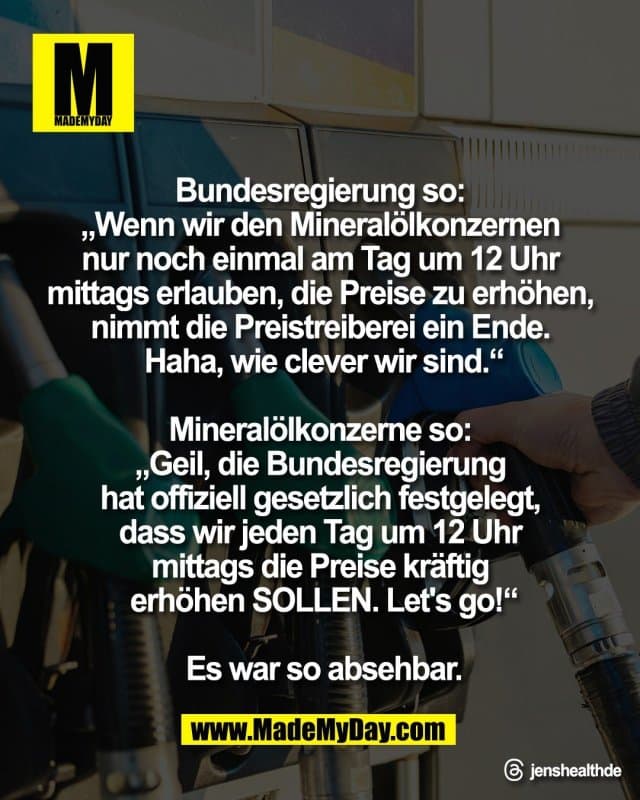 Bundesregierung so:
„Wenn wir den Mineralölkonzernen
nur noch einmal am Tag um 12 Uhr
mittags erlauben, die Preise zu erhöhen,
nimmt die Preistreiberei ein Ende.
Haha, wie clever wir sind.“
Mineralölkonzerne so:
„Geil, die Bundesregierung
hat offiziell gesetzlich festgelegt,
dass wir jeden Tag um 12 Uhr
mittags die Preise kräftig
erhöhen SOLLEN. Let's go!“
Es war so absehbar.
Threads: jenshealthde - Inspiration, Zitate & Sprüche | MadeMyDay | Jetzt entdecken & teilen Bundesregierung so:
„Wenn wir den Mineralölkonzernen
nur noch einmal am Tag um 12 Uhr
mittags erlauben, die Preise zu erhöhen,
nimmt die Preistreiberei ein Ende.
Haha, wie clever wir sind.“
Mineralölkonzerne so:
„Geil, die Bundesregierung
hat offiziell gesetzlich festgelegt,
dass wir jeden Tag um 12 Uhr
mittags die Preise kräftig
erhöhen SOLLEN. Let's go!“
Es war so absehbar.
Threads: jenshealthde - Inspirierendes Zitat mit Bild