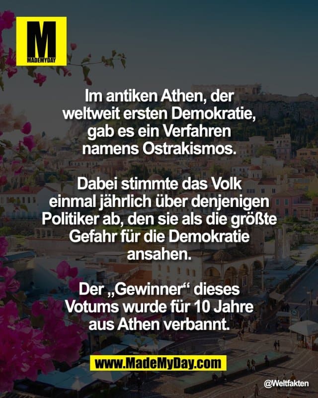 Im antiken Athen, der
weltweit ersten Demokratie,
gab es ein Verfahren
namens Ostrakismos.
Dabei stimmte das Volk
einmal jährlich über denjenigen
Politiker ab, den sie als die größte
Gefahr für die Demokratie
ansahen.
Der „Gewinner“ dieses
Votums wurde für 10 Jahre
aus Athen verbannt. - Inspiration, Zitate & Sprüche | MadeMyDay | Jetzt entdecken & teilen Im antiken Athen, der
weltweit ersten Demokratie,
gab es ein Verfahren
namens Ostrakismos.
Dabei stimmte das Volk
einmal jährlich über denjenigen
Politiker ab, den sie als die größte
Gefahr für die Demokratie
ansahen.
Der „Gewinner“ dieses
Votums wurde für 10 Jahre
aus Athen verbannt. - Inspirierendes Zitat mit Bild