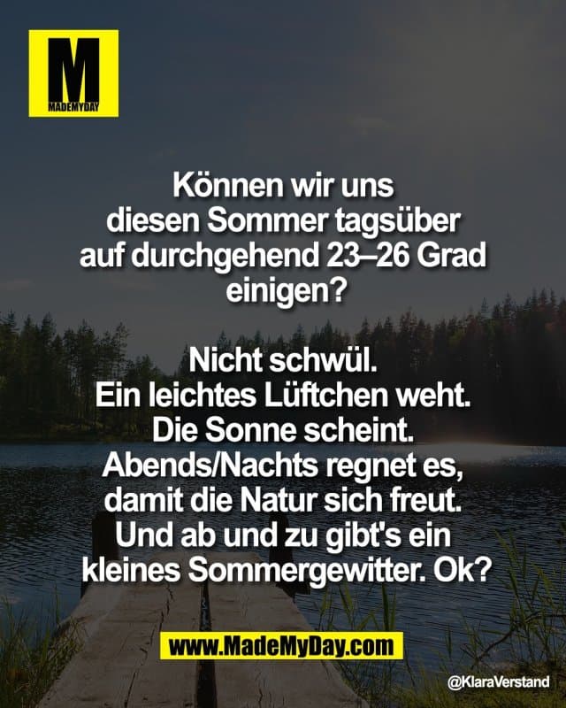 Können wir uns
diesen Sommer tagsüber
auf durchgehend 23–26 Grad
einigen?
Nicht schwül.
Ein leichtes Lüftchen weht.
Die Sonne scheint.
Abends/Nachts regnet es,
damit die Natur sich freut.
Und ab und zu gibt's ein
kleines Sommergewitter. Ok? - Inspiration, Zitate & Sprüche | MadeMyDay | Jetzt entdecken & teilen Können wir uns
diesen Sommer tagsüber
auf durchgehend 23–26 Grad
einigen?
Nicht schwül.
Ein leichtes Lüftchen weht.
Die Sonne scheint.
Abends/Nachts regnet es,
damit die Natur sich freut.
Und ab und zu gibt's ein
kleines Sommergewitter. Ok? - Inspirierendes Zitat mit Bild