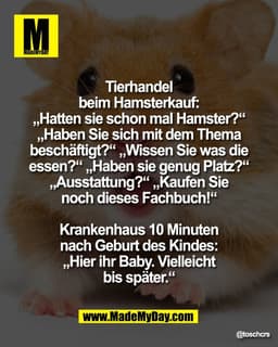 Tierhandel
beim Hamsterkauf:
„Hatten sie schon mal Hamster?“
„Haben Sie sich mit dem Thema
beschäftigt?“ „Wissen Sie