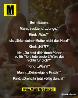 Beim Essen.
Mann, seufzend: „Junge.“
Kind: „Was?“
Ich: „Brich deiner Mutter nicht das Herz!“
Kind: „Hä?!?“
Ich